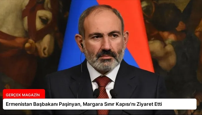 Ermenistan Başbakanı Paşinyan, Margara Sınır Kapısı’nı Ziyaret Etti