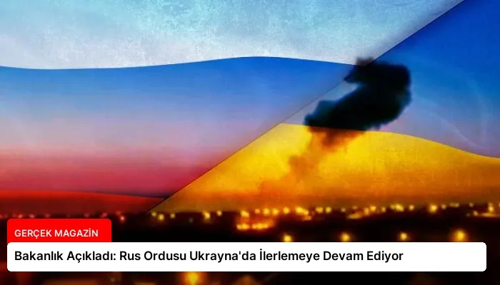 Bakanlık Açıkladı: Rus Ordusu Ukrayna’da İlerlemeye Devam Ediyor